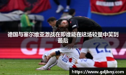 德国与塞尔维亚激战在即谁能在这场较量中笑到最后