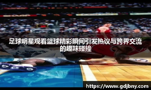 足球明星观看篮球精彩瞬间引发热议与跨界交流的趣味碰撞
