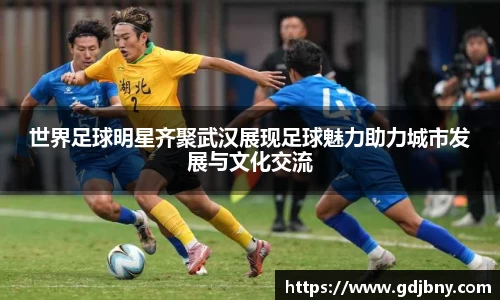 世界足球明星齐聚武汉展现足球魅力助力城市发展与文化交流